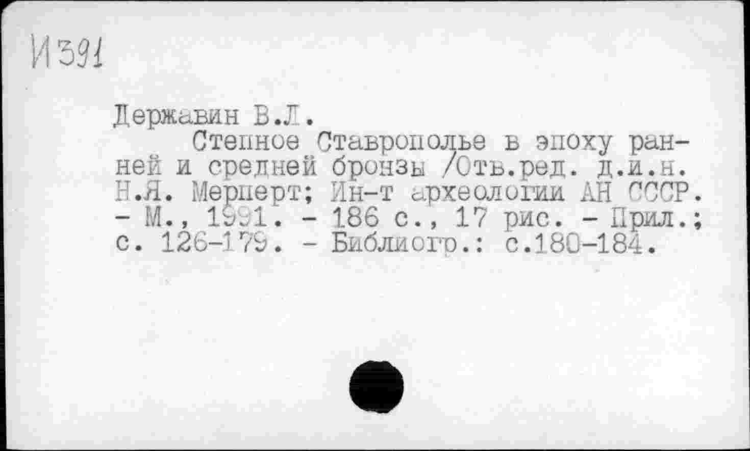 ﻿Державин В .Л.
Степное Ставрополье в эпоху ранней и средней бронзу /Отв.ред. д.и.н. Н.Я. Мернерт; Ин-т археологии АН СССР. - М., 1991. - 186 с., 17 рис. - Прил.; с. 126-179. - Библиогр.: с.180-184.